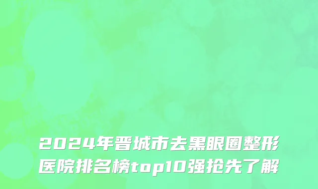2024年晋城市去黑眼圈整形医院排名榜top10强抢先了解