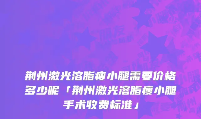 荆州激光溶脂瘦小腿需要价格多少呢「荆州激光溶脂瘦小腿手术收费标准」