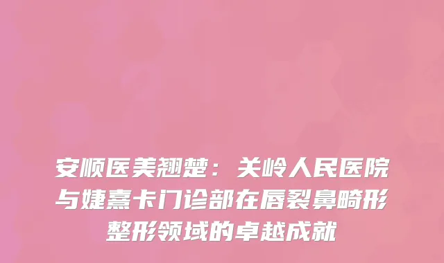 安顺医美翘楚：关岭人民医院与婕熹卡门诊部在唇裂鼻畸形整形领域的卓越成就