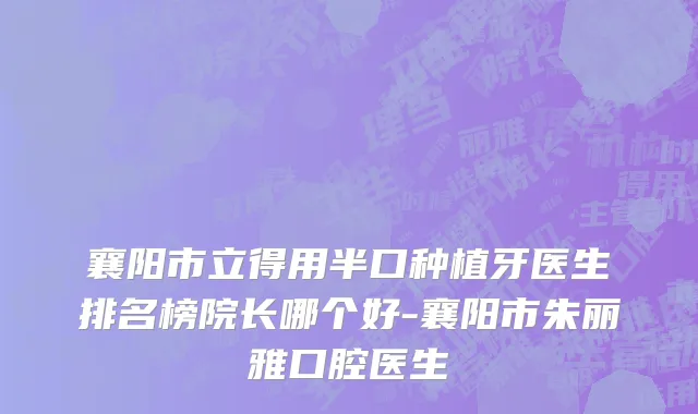 襄阳市立得用半口种植牙医生排名榜院长哪个好-襄阳市朱丽雅口腔医生