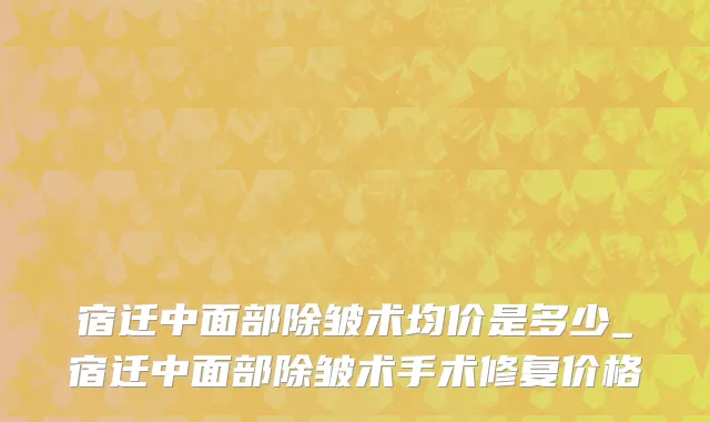 宿迁中面部除皱术均价是多少_宿迁中面部除皱术手术修复价格