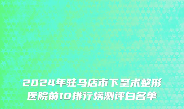 2024年驻马店市下至术整形医院前10排行榜测评白名单