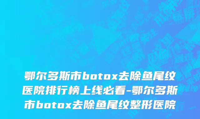 鄂尔多斯市botox去除鱼尾纹医院排行榜上线必看-鄂尔多斯市botox去除鱼尾纹整形医院