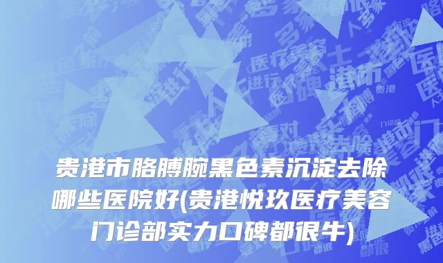 贵港市胳膊腕黑色素沉淀去除哪些医院好(贵港悦玖医疗美容门诊部实力口碑都很牛)