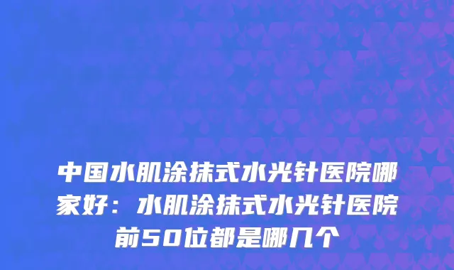中国水肌涂抹式水光针医院哪家好：水肌涂抹式水光针医院前50位都是哪几个