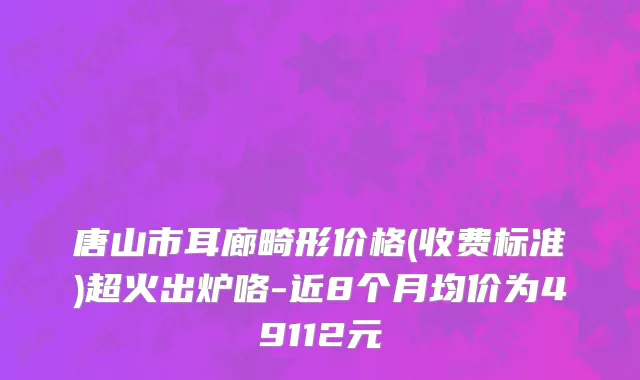 唐山市耳廊畸形价格(收费标准)超火出炉咯-近8个月均价为49112元