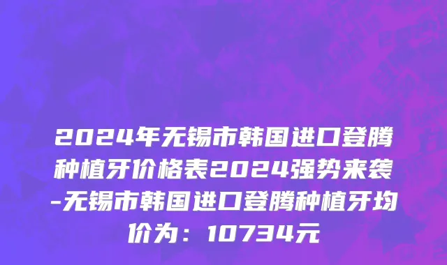 2024年无锡市韩国进口登腾种植牙价格表2024强势来袭-无锡市韩国进口登腾种植牙均价为：10734元