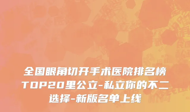全国眼角切开手术医院排名榜TOP20里公立-私立你的不二选择-新版名单上线