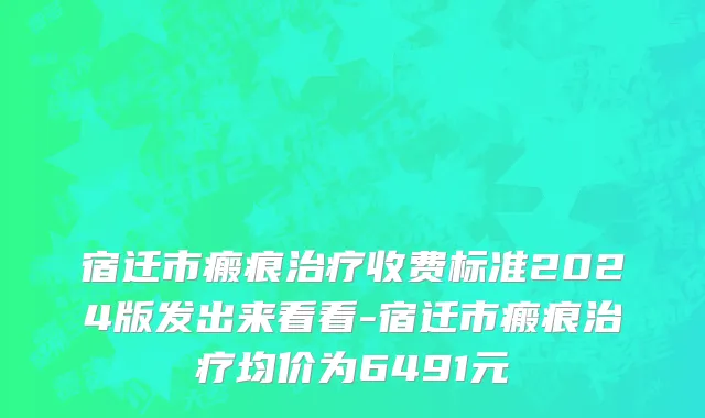 宿迁市瘢痕治疗收费标准2024版发出来看看-宿迁市瘢痕治疗均价为6491元
