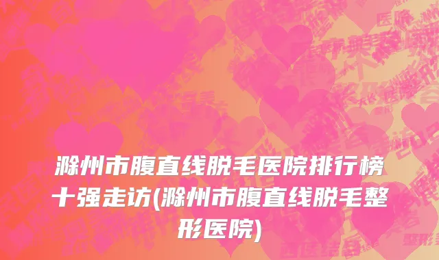 滁州市腹直线脱毛医院排行榜十强走访(滁州市腹直线脱毛整形医院)