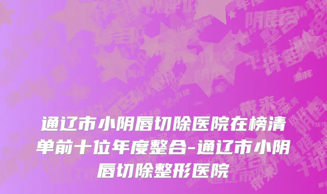 通辽市小阴唇切除医院在榜清单前十位年度整合-通辽市小阴唇切除整形医院