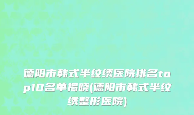德阳市韩式半纹绣医院排名top10名单揭晓(德阳市韩式半纹绣整形医院)