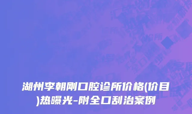 湖州李朝刚口腔诊所价格(价目)热曝光-附全口刮治案例