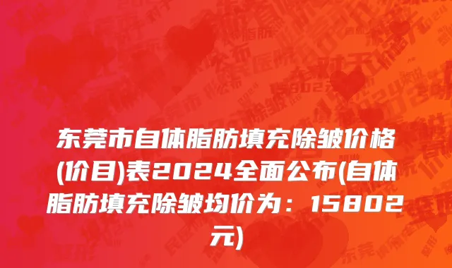 东莞市自体脂肪填充除皱价格(价目)表2024全面公布(自体脂肪填充除皱均价为：15802元)