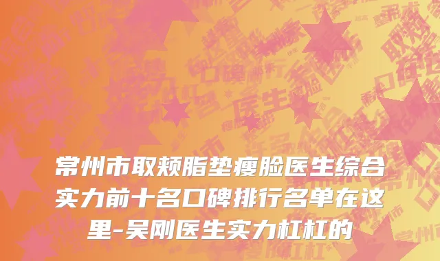 常州市取颊脂垫瘦脸医生综合实力前十名口碑排行名单在这里-吴刚医生实力杠杠的