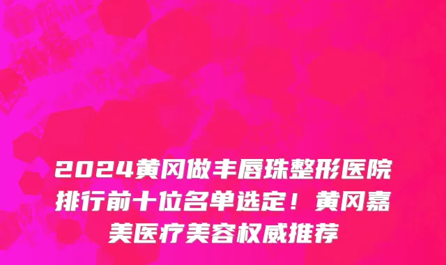 2024黄冈做丰唇珠整形医院排行前十位名单选定!黄冈嘉美医疗美容权威推荐