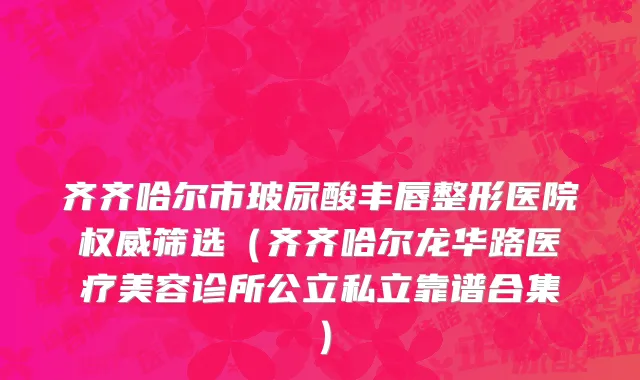 齐齐哈尔市玻尿酸丰唇整形医院权威筛选（齐齐哈尔龙华路医疗美容诊所公立私立靠谱合集）