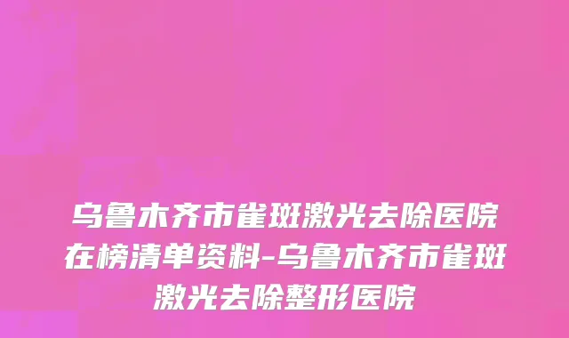 乌鲁木齐市雀斑激光去除医院在榜清单资料-乌鲁木齐市雀斑激光去除整形医院