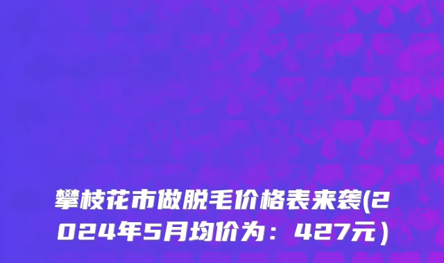 攀枝花市做脱毛价格表来袭(2024年5月均价为：427元）