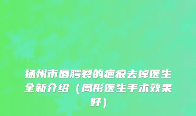 扬州市唇腭裂的疤痕去掉医生全新介绍（周彤医生手术效果好）