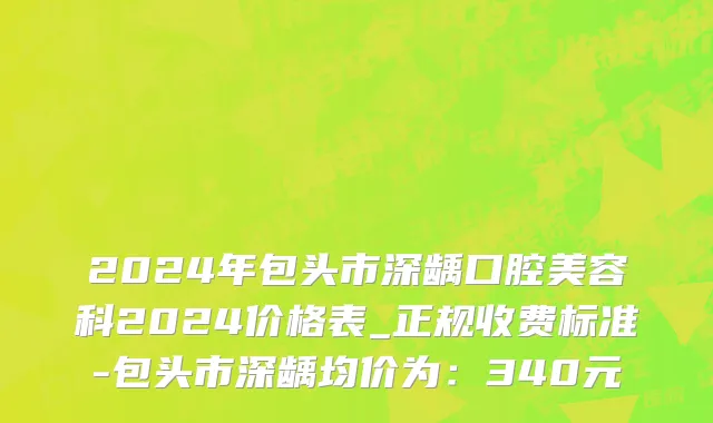 2024年包头市深龋口腔美容科2024价格表_正规收费标准-包头市深龋均价为：340元