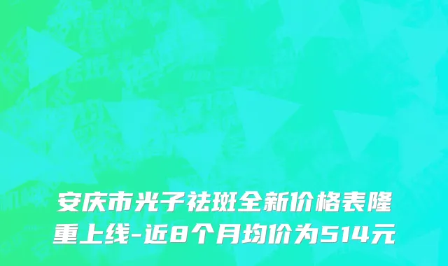 安庆市光子祛斑全新价格表隆重上线-近8个月均价为514元