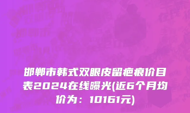 邯郸市韩式双眼皮留疤痕价目表2024在线曝光(近6个月均价为：10161元)