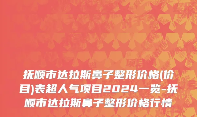 抚顺市达拉斯鼻子整形价格(价目)表超人气项目2024一览-抚顺市达拉斯鼻子整形价格行情