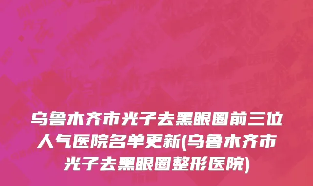 乌鲁木齐市光子去黑眼圈前三位人气医院名单更新(乌鲁木齐市光子去黑眼圈整形医院)