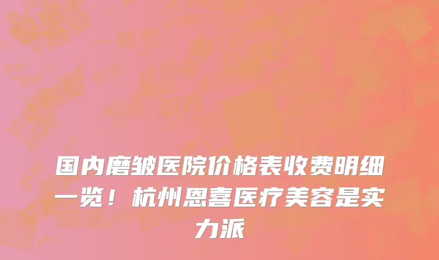 国内磨皱医院价格表收费明细一览!杭州恩喜医疗美容是实力派