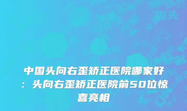 中国头向右歪矫正医院哪家好：头向右歪矫正医院前50位惊喜亮相