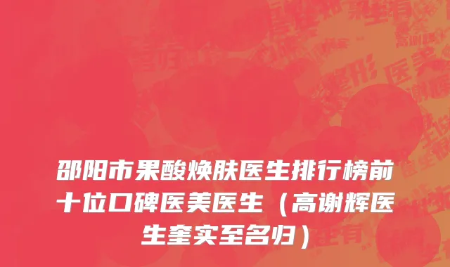 邵阳市果酸焕肤医生排行榜前十位口碑医美医生（高谢辉医生奎实至名归）