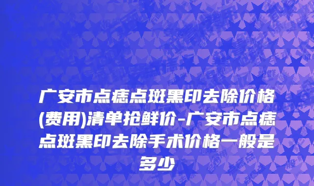 广安市点痣点斑黑印去除价格(费用)清单抢鲜价-广安市点痣点斑黑印去除手术价格一般是多少