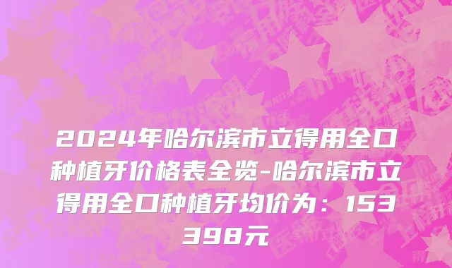 2024年哈尔滨市立得用全口种植牙价格表全览-哈尔滨市立得用全口种植牙均价为：153398元