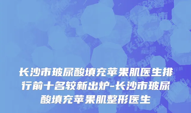 长沙市玻尿酸填充苹果肌医生排行前十名较新出炉-长沙市玻尿酸填充苹果肌整形医生
