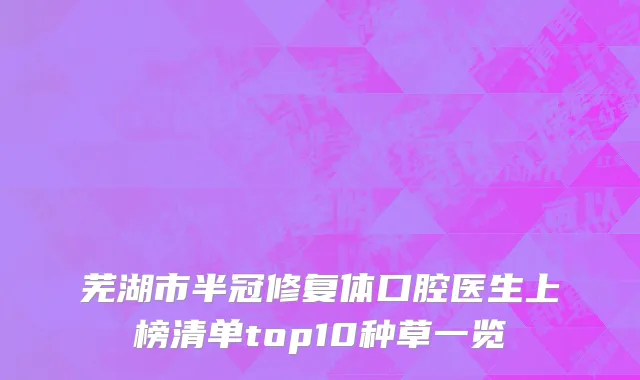 芜湖市半冠修复体口腔医生上榜清单top10种草一览
