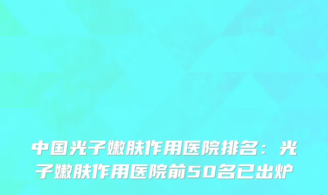 中国光子嫩肤作用医院排名：光子嫩肤作用医院前50名已出炉