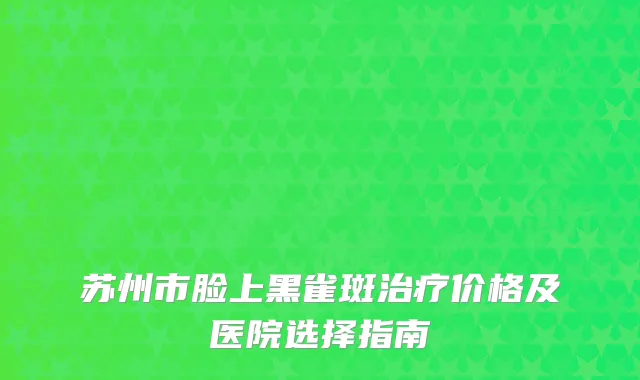 苏州市脸上黑雀斑治疗价格及医院选择指南