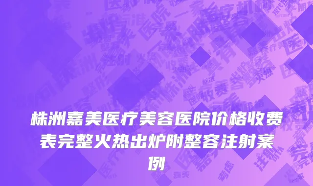 株洲嘉美医疗美容医院价格收费表完整火热出炉附整容注射案例
