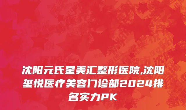 沈阳元氏星美汇整形医院,沈阳玺悦医疗美容门诊部2024排名实力PK