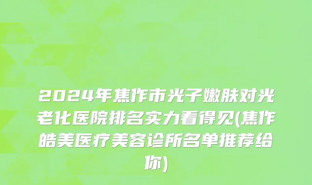 2024年焦作市光子嫩肤对光老化医院排名实力看得见(焦作皓美医疗美容诊所名单推荐给你)