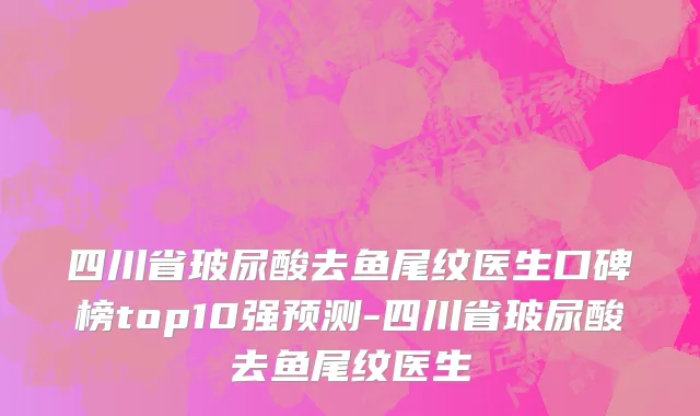 四川省玻尿酸去鱼尾纹医生口碑榜top10强预测-四川省玻尿酸去鱼尾纹医生