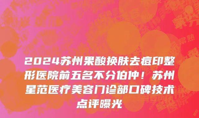 2024苏州果酸换肤去痘印整形医院前五名不分伯仲!苏州星范医疗美容门诊部口碑技术点评曝光