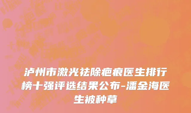 泸州市激光祛除疤痕医生排行榜十强评选结果公布-潘金海医生被种草
