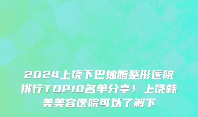 2024上饶下巴抽脂整形医院排行TOP10名单分享!上饶韩美美容医院可以了解下
