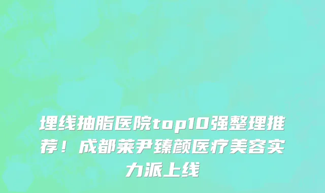 埋线抽脂医院top10强整理推荐!成都莱尹臻颜医疗美容实力派上线
