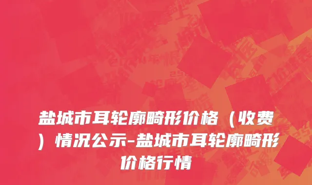 盐城市耳轮廓畸形价格（收费）情况公示-盐城市耳轮廓畸形价格行情