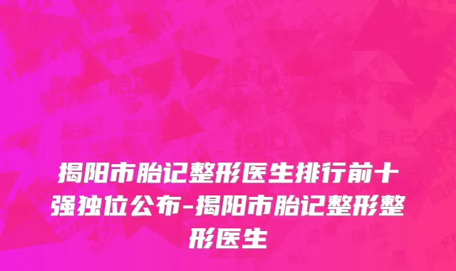 揭阳市胎记整形医生排行前十强独位公布-揭阳市胎记整形整形医生