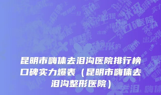 昆明市嗨体去泪沟医院排行榜口碑实力爆表（昆明市嗨体去泪沟整形医院）