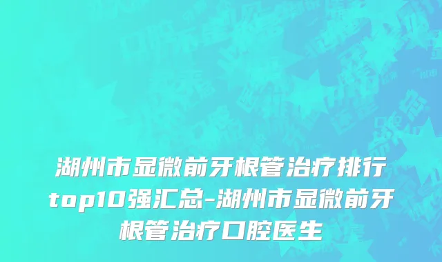 湖州市显微前牙根管治疗排行top10强汇总-湖州市显微前牙根管治疗口腔医生